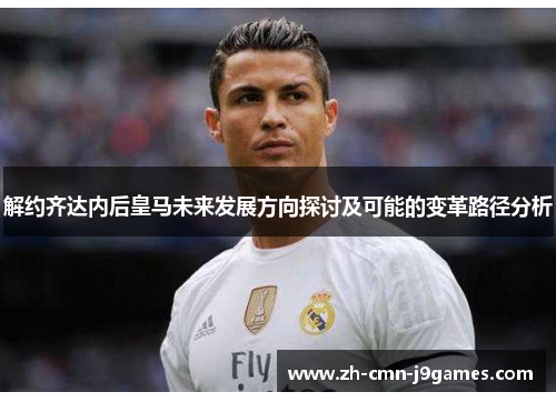 解约齐达内后皇马未来发展方向探讨及可能的变革路径分析