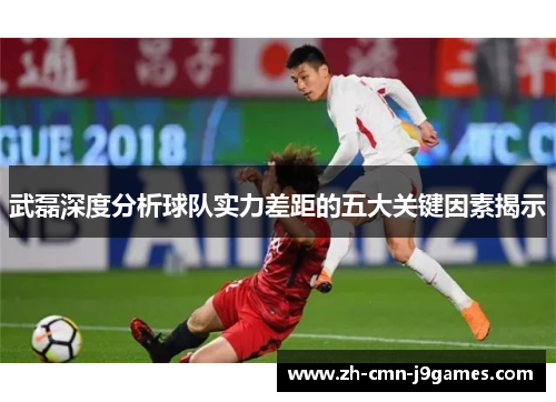 武磊深度分析球队实力差距的五大关键因素揭示